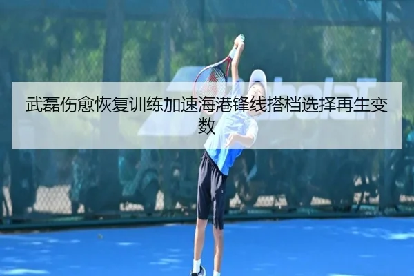 武磊伤愈恢复训练加速海港锋线搭档选择再生变数
