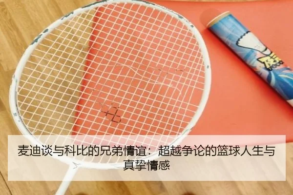 麦迪谈与科比的兄弟情谊：超越争论的篮球人生与真挚情感