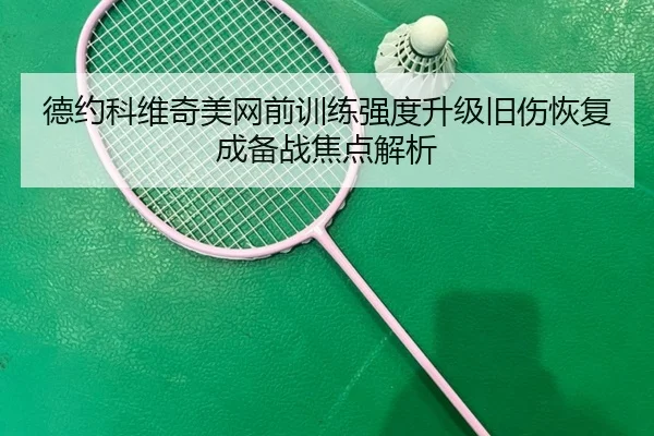 德约科维奇美网前训练强度升级旧伤恢复成备战焦点解析