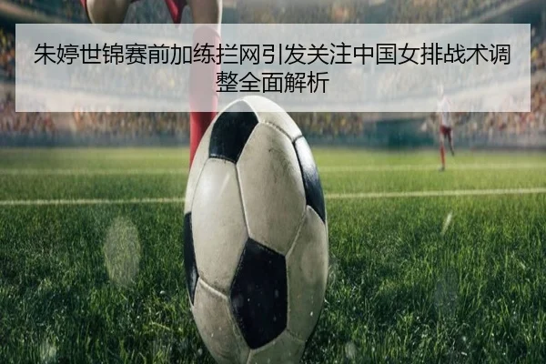 朱婷世锦赛前加练拦网引发关注中国女排战术调整全面解析
